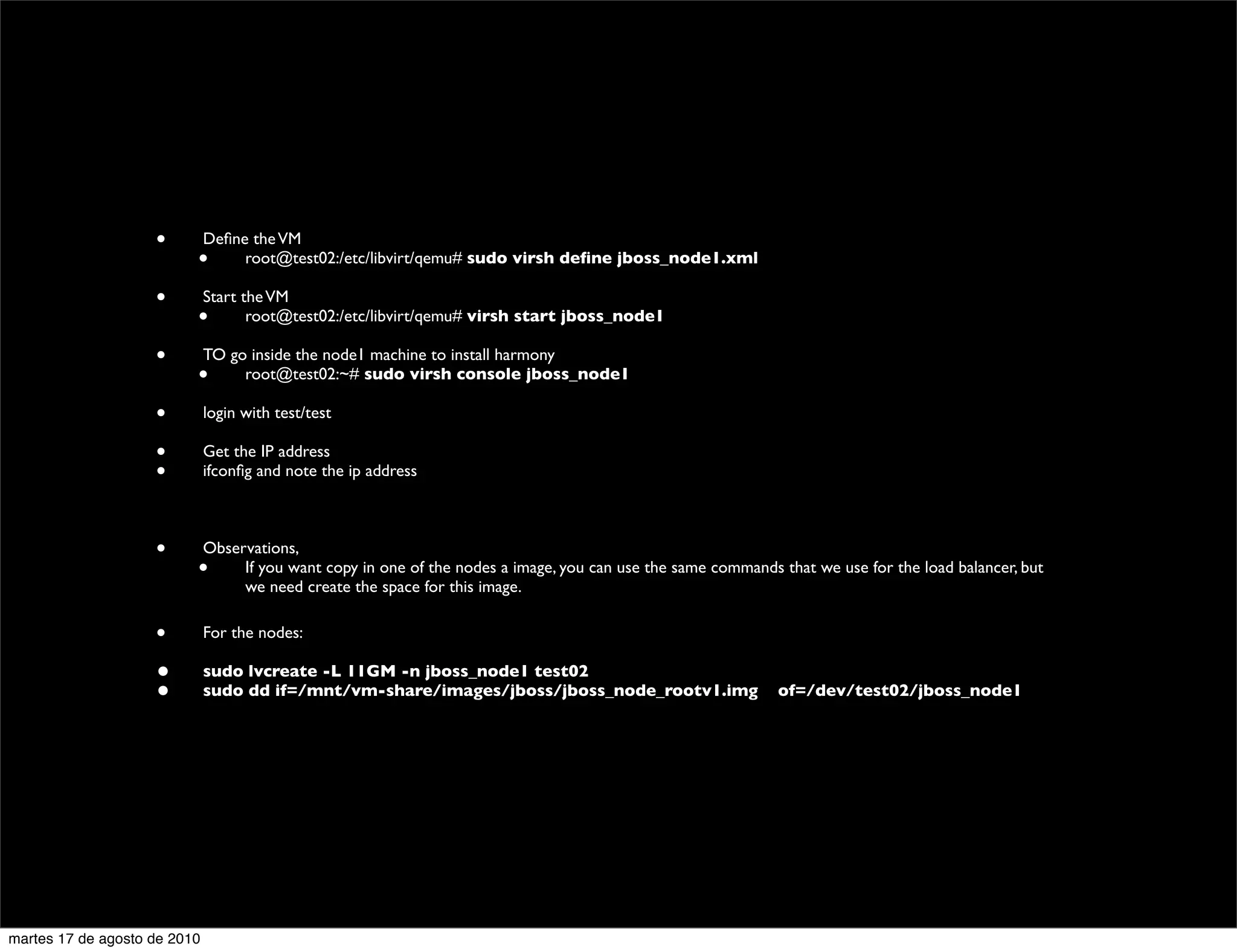 •         Deﬁne the VM
                          •        root@test02:/etc/libvirt/qemu# sudo virsh deﬁne jboss_node1.xml

                    •         Start the VM
                          •          root@test02:/etc/libvirt/qemu# virsh start jboss_node1

                    •         TO go inside the node1 machine to install harmony
                          •        root@test02:~# sudo virsh console jboss_node1

                    •         login with test/test

                    •         Get the IP address
                    •         ifconﬁg and note the ip address



                    •         Observations,
                          •        If you want copy in one of the nodes a image, you can use the same commands that we use for the load balancer, but
                                   we need create the space for this image.

                    •         For the nodes:

                    •         sudo lvcreate -L 11GM -n jboss_node1 test02
                    •         sudo dd if=/mnt/vm-share/images/jboss/jboss_node_rootv1.img 	

 of=/dev/test02/jboss_node1




martes 17 de agosto de 2010
 