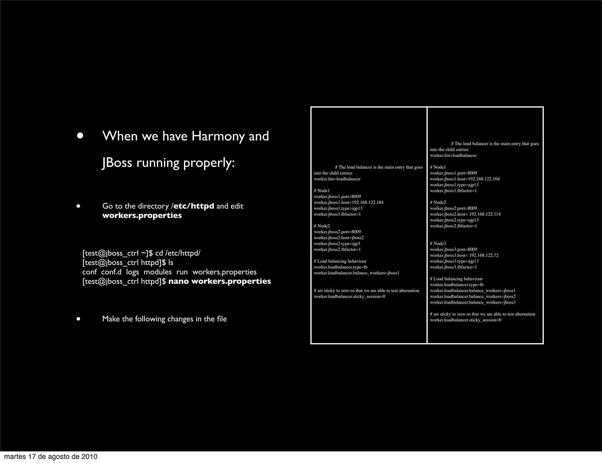 •        When we have Harmony and                                                                                     	

         # The load balancer is the main entry that goes
                                                                                                                                            into the child entries
                                                                                                                                            worker.list=loadbalancer

                               JBoss running properly:                       	

         # The load balancer is the main entry that goes    # Node1
                                                                             into the child entries                                         worker.jboss1.port=8009
                                                                             worker.list=loadbalancer                                       worker.jboss1.host=192.168.122.104
                                                                                                                                            worker.jboss1.type=ajp13
                                                                             # Node1                                                        worker.jboss1.lbfactor=1
                                                                             worker.jboss1.port=8009

                      •        Go to the directory /etc/httpd and edit
                                                                             worker.jboss1.host=192.168.122.184
                                                                             worker.jboss1.type=ajp13
                                                                                                                                            # Node2
                                                                                                                                            worker.jboss2.port=8009
                               workers.properties                            worker.jboss1.lbfactor=1                                       worker.jboss2.host= 192.168.122.114
                                                                                                                                            worker.jboss2.type=ajp13
                                                                             # Node2                                                        worker.jboss2.lbfactor=1
                                                                             worker.jboss2.port=8009
                                                                             worker.jboss2.host=jboss2
                                                                             worker.jboss2.type=ajp3                                        # Node3
                                                                             worker.jboss2.lbfactor=1                                       worker.jboss3.port=8009
                	

       [test@jboss_ctrl ~]$ cd /etc/httpd/                                                                               worker.jboss3.host= 192.168.122.72
                	

       [test@jboss_ctrl httpd]$ ls                        # Load balancing behaviour
                                                                             worker.loadbalancer.type=lb
                                                                                                                                            worker.jboss3.type=ajp13
                                                                                                                                            worker.jboss3.lbfactor=1
                	

       conf conf.d logs modules run workers.properties    worker.loadbalancer.balance_workers=jboss1

                	

       [test@jboss_ctrl httpd]$ nano workers.properties                                                                  # Load balancing behaviour
                                                                                                                                            worker.loadbalancer.type=lb
                                                                             # set sticky to zero so that we are able to test alternation   worker.loadbalancer.balance_workers=jboss1
                                                                             worker.loadbalancer.sticky_session=0                           worker.loadbalancer.balance_workers=jboss2
                                                                                                                                            worker.loadbalancer.balance_workers=jboss3



                      •
                                                                                                                                            # set sticky to zero so that we are able to test alternation
                               Make the following changes in the ﬁle                                                                        worker.loadbalancer.sticky_session=0




martes 17 de agosto de 2010
 