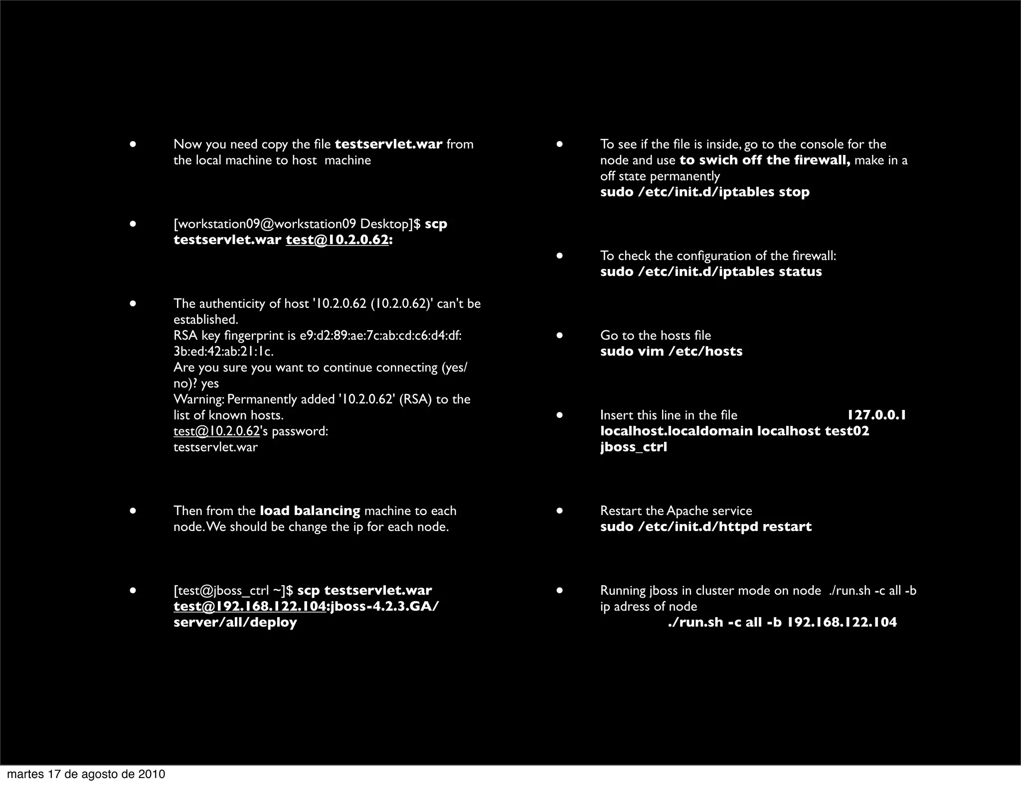 •         Now you need copy the ﬁle testservlet.war from              •   To see if the ﬁle is inside, go to the console for the
                              the local machine to host machine                               node and use to swich off the ﬁrewall, make in a
                                                                                              off state permanently
                                                                                              sudo /etc/init.d/iptables stop

                    •         [workstation09@workstation09 Desktop]$ scp
                              testservlet.war test@10.2.0.62:
                                                                                          •   To check the conﬁguration of the ﬁrewall:
                                                                                              sudo /etc/init.d/iptables status

                    •         The authenticity of host '10.2.0.62 (10.2.0.62)' can't be
                              established.
                              RSA key ﬁngerprint is e9:d2:89:ae:7c:ab:cd:c6:d4:df:        •   Go to the hosts ﬁle
                              3b:ed:42:ab:21:1c.                                              sudo vim /etc/hosts
                              Are you sure you want to continue connecting (yes/
                              no)? yes
                              Warning: Permanently added '10.2.0.62' (RSA) to the
                              list of known hosts.                                        •   Insert this line in the ﬁle        127.0.0.1
                              test@10.2.0.62's password:                                      localhost.localdomain localhost test02
                              testservlet.war                                                 jboss_ctrl



                    •         Then from the load balancing machine to each                •   Restart the Apache service
                              node. We should be change the ip for each node.                 sudo /etc/init.d/httpd restart



                    •         [test@jboss_ctrl ~]$ scp testservlet.war                    •   Running jboss in cluster mode on node ./run.sh -c all -b
                              test@192.168.122.104:jboss-4.2.3.GA/                            ip adress of node
                              server/all/deploy                                               	

          ./run.sh -c all -b 192.168.122.104




martes 17 de agosto de 2010
 