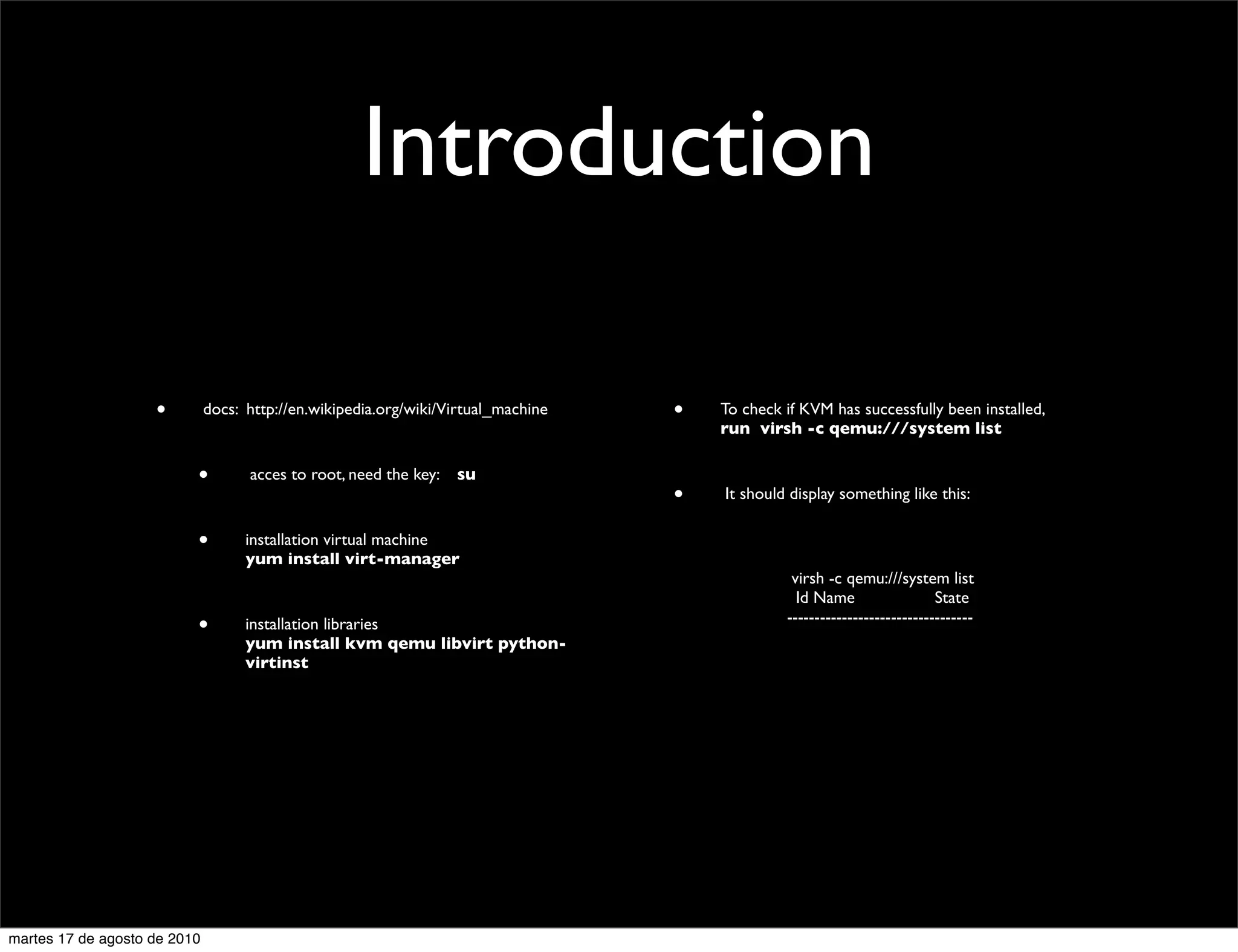 Introduction

                    •         docs: http://en.wikipedia.org/wiki/Virtual_machine   •   To check if KVM has successfully been installed,
                                                                                       run virsh -c qemu:///system list

                          •         acces to root, need the key:   su
                                                                                   •   It should display something like this:

                          •         installation virtual machine
                                    yum install virt-manager
                                                                                                 virsh -c qemu:///system list
                                                                                                  Id Name                  State
                                                                                                ----------------------------------
                          •         installation libraries
                                    yum install kvm qemu libvirt python-
                                    virtinst




martes 17 de agosto de 2010
 