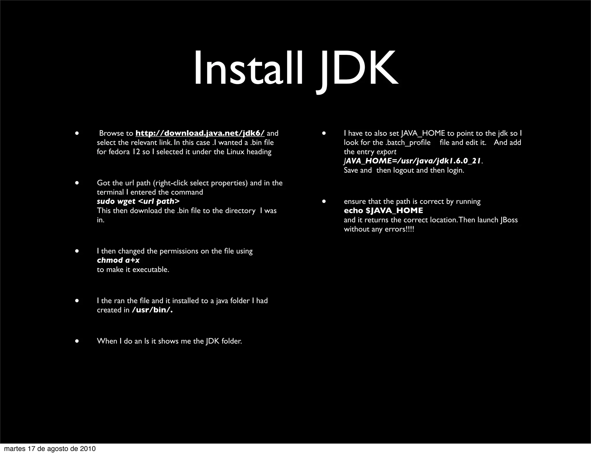 Install JDK
                    •          Browse to http://download.java.net/jdk6/ and                 •   I have to also set JAVA_HOME to point to the jdk so I
                              select the relevant link. In this case .I wanted a .bin ﬁle       look for the .batch_proﬁle 	

 ﬁle and edit it. And add
                              for fedora 12 so I selected it under the Linux heading            the entry export
                                                                                                JAVA_HOME=/usr/java/jdk1.6.0_21.
                                                                                                Save and then logout and then login.
                    •         Got the url path (right-click select properties) and in the
                              terminal I entered the command
                              sudo wget <url path>                                          •   ensure that the path is correct by running
                              This then download the .bin ﬁle to the directory I was            echo $JAVA_HOME
                              in.                                                               and it returns the correct location. Then launch JBoss
                                                                                                without any errors!!!!

                    •         I then changed the permissions on the ﬁle using
                              chmod a+x
                              to make it executable.



                    •         I the ran the ﬁle and it installed to a java folder I had
                              created in /usr/bin/.



                    •         When I do an ls it shows me the JDK folder.




martes 17 de agosto de 2010
 