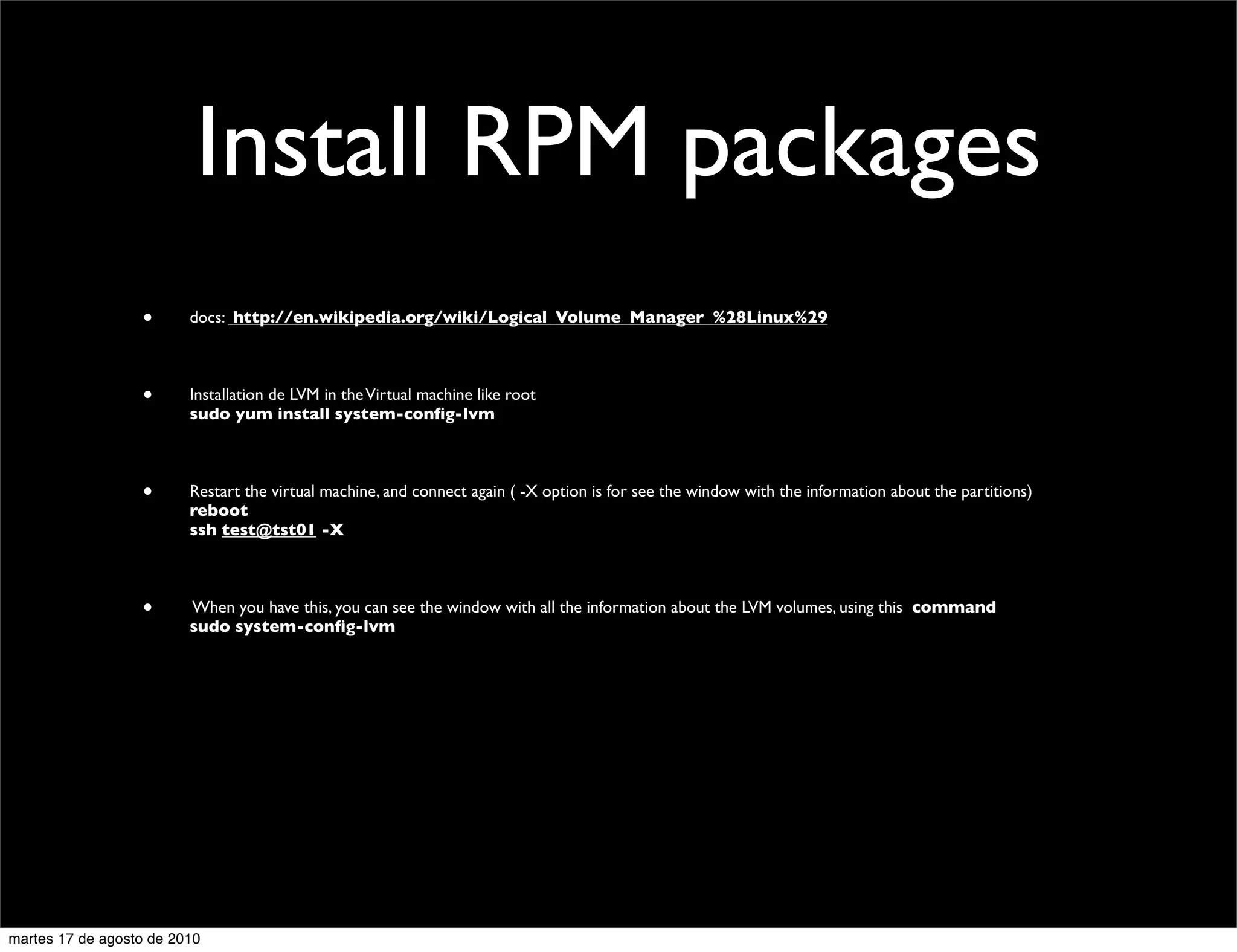 Install RPM packages
                  •      docs: http://en.wikipedia.org/wiki/Logical_Volume_Manager_%28Linux%29



                  •      Installation de LVM in the Virtual machine like root
                         sudo yum install system-conﬁg-lvm



                  •      Restart the virtual machine, and connect again ( -X option is for see the window with the information about the partitions)
                         reboot
                         ssh test@tst01 -X



                  •      When you have this, you can see the window with all the information about the LVM volumes, using this command
                         sudo system-conﬁg-lvm




martes 17 de agosto de 2010
 