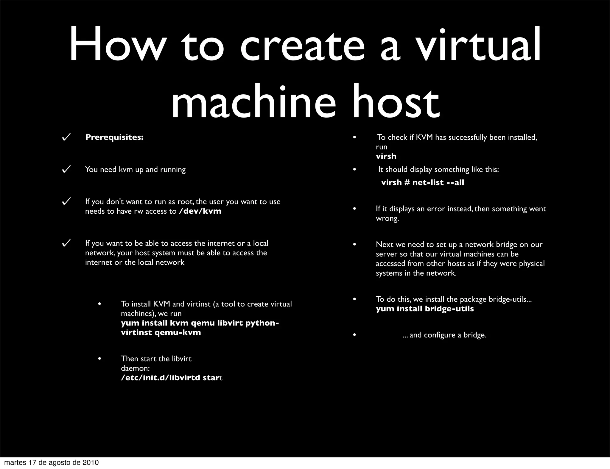 How to create a virtual
                     machine host
                       Prerequisites:                                                          •         To check if KVM has successfully been installed,
                                                                                                         run
                                                                                                         virsh
                       You need kvm up and running                                             •           It should display something like this:
                                                                                         	

       	

         virsh # net-list --all

                       If you don't want to run as root, the user you want to use
                       needs to have rw access to /dev/kvm                                     •         If it displays an error instead, then something went
                                                                                                         wrong.


                       If you want to be able to access the internet or a local                •         Next we need to set up a network bridge on our
                       network, your host system must be able to access the                              server so that our virtual machines can be
                       internet or the local network                                                     accessed from other hosts as if they were physical
                                                                                                         systems in the network.


                          •      To install KVM and virtinst (a tool to create virtual         •         To do this, we install the package bridge-utils...
                                                                                                         yum install bridge-utils
                                 machines), we run
                                 yum install kvm qemu libvirt python-
                                 virtinst qemu-kvm                                             •         	

        ... and conﬁgure a bridge.

                          •      Then start the libvirt
                                 daemon:
                                 /etc/init.d/libvirtd start




martes 17 de agosto de 2010
 