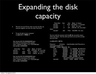 Expanding the disk
                                       capacity
                                                                                   	

       Device Boot   Start     End       Blocks Id System
                                                                                   	

     /dev/sdb1          1     9726     78124063+ 5 Extended
                                                                                   	

     /dev/sdb5          1      12       96327 83 Linux
                      •       We have two hard Drives, when we have the ﬁles, we
                                                                                   	

     /dev/sdb6         13      559      4393746 82 Linux swap /
                              need put together and start the other hard drive.
                                                                                   Solaris
                                                                                   	

     /dev/sdb7        560       9726    73633896 83 Linux

                      •       To see the disk on your computer
                              root@test02:~# fdisk -l                              You can verify this situation with the df -k command's output,
                                                                                   which also shows 	

that the other partitions are too full to accept
                                                                                   any more data.

                	

       Disk /dev/sda: 80.0 GB, 80000000000 bytes                root@test02:~# df -k
                	

       255 heads, 63 sectors/track, 9726 cylinders
                	

       Units = cylinders of 16065 * 512 = 8225280 bytes         Filesystem       1K-blocks     Used Available Use% Mounted on
                	

       Disk identiﬁer: 0x00000080                               /dev/mapper/test02-root
                                                                                   73444600 1147652 68566108 2% /
                	

         Device Boot   Start      End  Blocks Id System         	

    tmpfs           2032640        0 2032640 0% /lib/init/rw
                	

       /dev/sda1 *        1      9695 77875056 8e Linux LVM     	

    varrun          2032640       112 2032528 1% /var/run
                	

       /dev/sda2       9696       9726   249007+ 5 Extended     	

    varlock         2032640        0 2032640 0% /var/lock
                	

       /dev/sda5       9696       9726   248976 83 Linux        	

    udev            2032640      160 2032480 1% /dev
                                                                                   	

    tmpfs           2032640        0 2032640 0% /dev/shm
                	

       Disk /dev/sdb: 80.0 GB, 80000000000 bytes                	

    lrm            2032640      2760 2029880 1%
                	

       255 heads, 63 sectors/track, 9726 cylinders              	

    	

   	

  	

   /lib/modules/2.6.28-11-server/volatile
                	

       Units = cylinders of 16065 * 512 = 8225280 bytes         	

    /dev/sda5         233335 14320 206567 7% /boot
                	

       Disk identiﬁer: 0x00000080




martes 17 de agosto de 2010
 