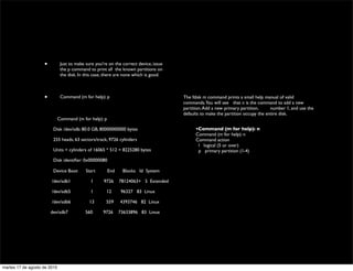 •          Just to make sure you're on the correct device, issue
                               the p command to print all 	

the known partitions on
                               the disk. In this case, there are none which is good.



                    •          Command (m for help): p                                 The fdisk m command prints a small help manual of valid
                                                                                       commands.You will see 	

 that n is the command to add a new
                                                                                       partition. Add a new primary partition, 	

 number 1, and use the
                                                                                       defaults to make the partition occupy the entire disk.
                              Command (m for help): p

                         Disk /dev/sdb: 80.0 GB, 80000000000 bytes                     	

         •Command (m for help): n
                                                                                       	

         Command (m for help): n
                         255 heads, 63 sectors/track, 9726 cylinders                   	

         Command action
                                                                                             	

     l logical (5 or over)
                         Units = cylinders of 16065 * 512 = 8225280 bytes                    	

     p primary partition (1-4)
                                                                                       	

         p
                         Disk identiﬁer: 0x00000080                                    	

         Partition number (1-4): 1
                                                                                       	

         Partition 1 is already deﬁned. Delete it before re-adding it.
                         Device Boot        Start       End    Blocks Id System

                        /dev/sdb1             1      9726     78124063+ 5 Extended

                        /dev/sdb5             1        12     96327 83 Linux

                        /dev/sdb6             13      559     4393746 82 Linux

                        dev/sdb7            560      9726     73633896 83 Linux




martes 17 de agosto de 2010
 