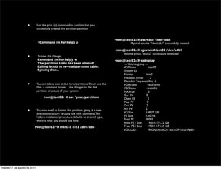 •         Run the print (p) command to conﬁrm that you
                              successfully created the partition partition.

                                                                                           	

                                                                                           •root@test02:/# pvcreate /dev/sdb1
                    	

        •Command (m for help): p                                        	

 	

       Physical volume "/dev/sdb1" successfully created
                                                                                           	

                                                                                           •root@test02:/# vgextend test02 /dev/sdb1
                                                                                           	

         Volume group "test02" successfully extended
                    •          To save the changes.                                        	

                               Command (m for help): w                                     •root@test02:/# vgdisplay
                               The partition table has been altered!                       	

         --- Volume group ---
                               Calling ioctl() to re-read partition table.                 	

         VG Name                test02
                               Syncing disks.                                              	

         System ID
                                                                                           	

         Format              lvm2
                                                                                           	

         Metadata Areas          2
                                                                                           	

         Metadata Sequence No 4
                    •         You can take a look at the /proc/partitions ﬁle or use the   	

         VG Access            read/write
                              fdisk -l command to see 	

 the changes to the disk          	

         VG Status           resizable
                              partition structure of your system:                          	

         MAX LV                0
                                                                                           	

         Cur LV              2
                    	

             root@test02:~# cat /proc/partitions                    	

         Open LV              2
                                                                                           	

         Max PV               0
                    	

                                                                                           	

         Cur PV              2
                                                                                           	

         Act PV             2
                    •         You now need to format the partition, giving it a new
                                                                                           	

         VG Size            148.77 GB
                              directory structure by using the mkfs command. The
                              Fedora installation procedure defaults to an ext3 type,      	

         PE Size            4.00 MB
                              which is what you should use here.                           	

         Total PE           38085
                                                                                           	

         Alloc PE / Size      19001 / 74.22 GB
                          root@test02:~# mkfs -t ext3 /dev/sdb1                            	

         Free PE / Size       19084 / 74.55 GB
                                                                                           	

         VG UUID               9nQQaX-dvOr-1xuf-KkFr-A5jz-Fg0h-


                    	





martes 17 de agosto de 2010
 