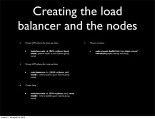 Creating the load
                  balancer and the nodes
                    •         Create LVM volume for boot partition              •   Mount vm-share



                          •        sudo lvcreate -L 1GM -n jboss_boot               •    sudo mount build:/nfs/vm-share /mnt/
                                   test02 (where test02 is your volume group             vm-share (maybe already mounted)
                                   name)



                    •         Create LVM volume for root partition



                          •        sudo lvcreate -L 11GM -n jboss_ctrl
                                   test02  (where test02 is your volume group
                                   name)



                    •         Create Swap



                          •        sudo lvcreate -L 1GM -n jboss_ctrl_swap
                                   test02  (where test02 is your volume group
                                   name)




martes 17 de agosto de 2010
 