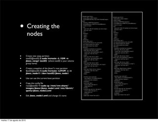 <domain type='kvm'>
                                                                                                                                  <domain type='kvm'>
                                                                                  <name>jboss_ctrl02</name>
                                                                                                                                   <name>jboss_node1</name>
                                                                                  <uuid>8d695160-06e3-6af1-03b7-05d368c54aa8</




                    • Creating the
                                                                                                                                   <uuid></uuid>
                                                                                 uuid>
                                                                                                                                   <memory>10485764</memory>
                                                                                  <memory>10485764</memory>
                                                                                                                                   <currentMemory>1048576</currentMemory>
                                                                                  <currentMemory>1048576</currentMemory>
                                                                                                                                   <vcpu>2</vcpu>
                                                                                  <vcpu>2</vcpu>
                                                                                                                                   <os>
                                                                                  <os>
                                                                                                                                    <type arch='x86_64' machine='pc'>hvm</type>
                                                                                   <type arch='x86_64' machine='pc'>hvm</type>
                                                                                                                                    <boot dev='hd'/>



                               nodes
                                                                                   <boot dev='hd'/>
                                                                                                                                   </os>
                                                                                  </os>
                                                                                                                                   <features>
                                                                                  <features>
                                                                                                                                    <acpi/>
                                                                                   <acpi/>
                                                                                                                                    <apic/>
                                                                                   <apic/>
                                                                                                                                    <pae/>
                                                                                   <pae/>
                                                                                                                                   </features>
                                                                                  </features>
                                                                                                                                   <clock offset='utc'/>
                                                                                  <clock offset='utc'/>
                                                                                                                                   <on_poweroff>destroy</on_poweroff>
                                                                                  <on_poweroff>destroy</on_poweroff>
                                                                                                                                   <on_reboot>restart</on_reboot>
                                                                                  <on_reboot>restart</on_reboot>
                                                                                                                                   <on_crash>restart</on_crash>
                                                                                  <on_crash>restart</on_crash>
                                                                                                                                   <devices>
                                                                                  <devices>
                                                                                                                                    <emulator>/usr/bin/kvm</emulator>
                                                                                   <emulator>/usr/bin/kvm</emulator>
                                                                                                                                    <disk type='ﬁle' device='disk'>
                                                                                   <disk type='ﬁle' device='disk'>
                                                                                                                                     <source ﬁle='/dev/test02/jboss_boot'/>
                                                                                    <source ﬁle='/dev/test02/jboss_boot'/>
                                                                                                                                     <target dev='sda' bus='ide'/>
                                                                                    <target dev='sda' bus='ide'/>

                    •
                                                                                                                                    </disk>
                                                                                   </disk>
                              Create new swap partition                            <disk type='ﬁle' device='disk'>
                                                                                                                                    <disk type='ﬁle' device='disk'>

                    •         test02@test02:/$ sudo lvcreate -L 1GM -n              <source ﬁle='/dev/test02/jboss_ctrl'/>
                                                                                    <target dev='sdb' bus='ide'/>
                                                                                                                                  <source ﬁle='/dev/test02/jboss_node11'/>
                                                                                                                                     <target dev='sdb' bus='ide'/>
                              jboss_swap1 test02  (where test02 is your volume     </disk>
                                                                                                                                    </disk>
                                                                                                                                    <disk type='ﬁle' device='disk'>
                              group name)                                          <disk type='ﬁle' device='disk'>
                                                                                    <source ﬁle='/dev/test02/jboss_ctrl_swap'/>
                                                                                                                                     <source ﬁle='/dev/test02/jboss_swap1'/>
                                                                                                                                     <target dev='sdc' bus='ide'/>
                                                                                    <target dev='sdc' bus='ide'/>

                    •
                                                                                                                                    </disk>
                                                                                   </disk>
                              Create a snapshot of the jboss1's root partition     <disk type='block' device='cdrom'>
                                                                                                                                    <disk type='block' device='cdrom'>

                    •         test02@test02:/$ sudo lvcreate -L592M -s -n           <target dev='hdc' bus='ide'/>
                                                                                    <readonly/>
                                                                                                                                     <target dev='hdc' bus='ide'/>
                                                                                                                                     <readonly/>
                              jboss_node11 /dev/test02/jboss_node1                 </disk>
                                                                                                                                    </disk>

                                                                                                                                    <interface type='network'>

                    •
                                                                                   <interface type='network'>
                              Use can use the current boot partition                <mac address='52:54:00:83:04:87'/>
                                                                                                                                     <mac address='52:54:00:83:04:87'/>
                                                                                                                                     <source network='default'/>
                                                                                    <source network='default'/>
                                                                                                                                    </interface>
                                                                                   </interface>

                    •         Copy the conﬁg ﬁle                                   <serial type='pty'>
                                                                                                                                    <serial type='pty'>
                                                                                                                                     <source path='/dev/pts/1'/>

                    •
                                                                                    <source path='/dev/pts/1'/>
                              root@test02:~# sudo cp /mnt/vm-share/                 <target port='0'/>
                                                                                                                                     <target port='0'/>
                                                                                                                                    </serial>
                              images/jboss/jboss_node1.xml /etc/libvirt/           </serial>
                                                                                   <console type='pty' tty='/dev/pts/1'>
                                                                                                                                    <console type='pty' tty='/dev/pts/1'>

                              qemu/jboss_node2.xml                                  <source path='/dev/pts/1'/>
                                                                                                                                     <source path='/dev/pts/1'/>
                                                                                                                                     <target port='0'/>
                                                                                    <target port='0'/>
                                                                                                                                    </console>
                                                                                   </console>

                    •         Edit jboss_node1.xml and change it's name            <input type='mouse' bus='ps2'/>
                                                                                                                                    <input type='mouse' bus='ps2'/>




martes 17 de agosto de 2010
 