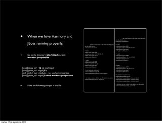 •        When we have Harmony and                                                                                     	

         # The load balancer is the main entry that goes
                                                                                                                                            into the child entries
                                                                                                                                            worker.list=loadbalancer

                               JBoss running properly:                       	

         # The load balancer is the main entry that goes    # Node1
                                                                             into the child entries                                         worker.jboss1.port=8009
                                                                             worker.list=loadbalancer                                       worker.jboss1.host=192.168.122.104
                                                                                                                                            worker.jboss1.type=ajp13
                                                                             # Node1                                                        worker.jboss1.lbfactor=1
                                                                             worker.jboss1.port=8009

                      •        Go to the directory /etc/httpd and edit
                                                                             worker.jboss1.host=192.168.122.184
                                                                             worker.jboss1.type=ajp13
                                                                                                                                            # Node2
                                                                                                                                            worker.jboss2.port=8009
                               workers.properties                            worker.jboss1.lbfactor=1                                       worker.jboss2.host= 192.168.122.114
                                                                                                                                            worker.jboss2.type=ajp13
                                                                             # Node2                                                        worker.jboss2.lbfactor=1
                                                                             worker.jboss2.port=8009
                                                                             worker.jboss2.host=jboss2
                                                                             worker.jboss2.type=ajp3                                        # Node3
                                                                             worker.jboss2.lbfactor=1                                       worker.jboss3.port=8009
                	

       [test@jboss_ctrl ~]$ cd /etc/httpd/                                                                               worker.jboss3.host= 192.168.122.72
                	

       [test@jboss_ctrl httpd]$ ls                        # Load balancing behaviour
                                                                             worker.loadbalancer.type=lb
                                                                                                                                            worker.jboss3.type=ajp13
                                                                                                                                            worker.jboss3.lbfactor=1
                	

       conf conf.d logs modules run workers.properties    worker.loadbalancer.balance_workers=jboss1

                	

       [test@jboss_ctrl httpd]$ nano workers.properties                                                                  # Load balancing behaviour
                                                                                                                                            worker.loadbalancer.type=lb
                                                                             # set sticky to zero so that we are able to test alternation   worker.loadbalancer.balance_workers=jboss1
                                                                             worker.loadbalancer.sticky_session=0                           worker.loadbalancer.balance_workers=jboss2
                                                                                                                                            worker.loadbalancer.balance_workers=jboss3



                      •
                                                                                                                                            # set sticky to zero so that we are able to test alternation
                               Make the following changes in the ﬁle                                                                        worker.loadbalancer.sticky_session=0




martes 17 de agosto de 2010
 