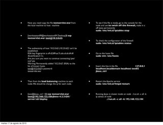 •         Now you need copy the ﬁle testservlet.war from              •   To see if the ﬁle is inside, go to the console for the
                              the local machine to host machine                               node and use to swich off the ﬁrewall, make in a
                                                                                              off state permanently
                                                                                              sudo /etc/init.d/iptables stop

                    •         [workstation09@workstation09 Desktop]$ scp
                              testservlet.war test@10.2.0.62:
                                                                                          •   To check the conﬁguration of the ﬁrewall:
                                                                                              sudo /etc/init.d/iptables status

                    •         The authenticity of host '10.2.0.62 (10.2.0.62)' can't be
                              established.
                              RSA key ﬁngerprint is e9:d2:89:ae:7c:ab:cd:c6:d4:df:        •   Go to the hosts ﬁle
                              3b:ed:42:ab:21:1c.                                              sudo vim /etc/hosts
                              Are you sure you want to continue connecting (yes/
                              no)? yes
                              Warning: Permanently added '10.2.0.62' (RSA) to the
                              list of known hosts.                                        •   Insert this line in the ﬁle        127.0.0.1
                              test@10.2.0.62's password:                                      localhost.localdomain localhost test02
                              testservlet.war                                                 jboss_ctrl



                    •         Then from the load balancing machine to each                •   Restart the Apache service
                              node. We should be change the ip for each node.                 sudo /etc/init.d/httpd restart



                    •         [test@jboss_ctrl ~]$ scp testservlet.war                    •   Running jboss in cluster mode on node ./run.sh -c all -b
                              test@192.168.122.104:jboss-4.2.3.GA/                            ip adress of node
                              server/all/deploy                                               	

          ./run.sh -c all -b 192.168.122.104




martes 17 de agosto de 2010
 