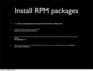 Install RPM packages
                  •      docs: http://en.wikipedia.org/wiki/Logical_Volume_Manager_%28Linux%29



                  •      Installation de LVM in the Virtual machine like root
                         sudo yum install system-conﬁg-lvm



                  •      Restart the virtual machine, and connect again ( -X option is for see the window with the information about the partitions)
                         reboot
                         ssh test@tst01 -X



                  •      When you have this, you can see the window with all the information about the LVM volumes, using this command
                         sudo system-conﬁg-lvm




martes 17 de agosto de 2010
 