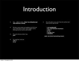 Introduction
                    •         docs: software testing http://en.wikipedia.org/                  •           Go to the other server were I have the interface that I
                              wiki/Software_testing                                                        need use. And copy the ﬁles.



                    •         We have a server, where we installation the S.O. In this   	

       	

      • ssh test@test02
                              case I install ubuntu. A when I have installed i do the    	

       	

      • less /etc/network/interfaces
                              following (my host machine called test02):                 	

       	

      • sudo -i
                                                                                         	

       	

      • ls -al
                                                                                         	

       	

      • ifconﬁg | less
                                                                                         	

       	

      • shutdown
                    •         To see the directory where I stay
                              pwd
                                                                                                         sudo /etc/init.d/networking restart


                    •         Go inside like a root user
                              sudo -i
                              ls -al




martes 17 de agosto de 2010
 
