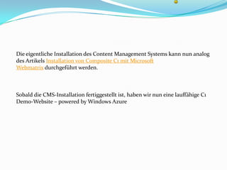 Die eigentliche Installation des Content Management Systems kann nun analog
des Artikels Installation von Composite C1 mit Microsoft
Webmatrix durchgeführt werden.



Sobald die CMS-Installation fertiggestellt ist, haben wir nun eine lauffähige C1
Demo-Website – powered by Windows Azure
 