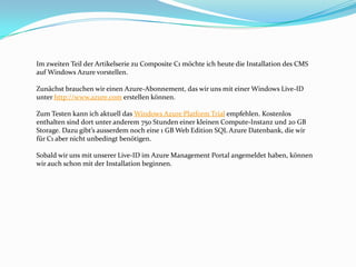 Im zweiten Teil der Artikelserie zu Composite C1 möchte ich heute die Installation des CMS
auf Windows Azure vorstellen.

Zunächst brauchen wir einen Azure-Abonnement, das wir uns mit einer Windows Live-ID
unter http://www.azure.com erstellen können.

Zum Testen kann ich aktuell das Windows Azure Platform Trial empfehlen. Kostenlos
enthalten sind dort unter anderem 750 Stunden einer kleinen Compute-Instanz und 20 GB
Storage. Dazu gibt’s ausserdem noch eine 1 GB Web Edition SQL Azure Datenbank, die wir
für C1 aber nicht unbedingt benötigen.

Sobald wir uns mit unserer Live-ID im Azure Management Portal angemeldet haben, können
wir auch schon mit der Installation beginnen.
 