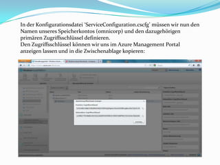 In der Konfigurationsdatei ‘ServiceConfiguration.cscfg’ müssen wir nun den
Namen unseres Speicherkontos (omnicorp) und den dazugehörigen
primären Zugriffsschlüssel definieren.
Den Zugriffsschlüssel können wir uns im Azure Management Portal
anzeigen lassen und in die Zwischenablage kopieren:
 
