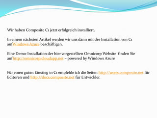 Wir haben Composite C1 jetzt erfolgreich installiert.

In einem nächsten Artikel werden wir uns dann mit der Installation von C1
aufWindows Azure beschäftigen.

Eine Demo-Installation der hier vorgestellten Omnicorp Website finden Sie
aufhttp://omnicorp.cloudapp.net – powered by Windows Azure


Für einen guten Einstieg in C1 empfehle ich die Seiten http://users.composite.net für
Editoren und http://docs.composite.net für Entwickler.
 