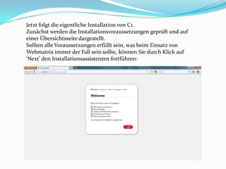 Jetzt folgt die eigentliche Installation von C1.
Zunächst werden die Installationsvoraussetzungen geprüft und auf
einer Übersichtsseite dargestellt.
Sollten alle Voraussetzungen erfüllt sein, was beim Einsatz von
Webmatrix immer der Fall sein sollte, können Sie durch Klick auf
‘Next’ den Installationsassistenten fortführen:
 