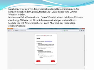 Nun können Sie den Typ der gewünschten Installation bestimmen. Sie
können zwischen der Option „Starter Site“, „Bare bones“ und „Demo
Website“ wählen.
In unserem Fall wählen wir die „Demo Website“, da wir bei dieser Variante
eine fertige Website mit Demoinhalten sowie einiger vorinstallierter
Module wie z.B. News, Search, etc. nach Abschluß der Installation
erhalten werden:
 