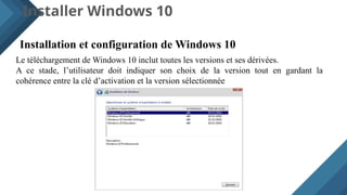 Installer Windows 10
Installation et configuration de Windows 10
Le téléchargement de Windows 10 inclut toutes les versions et ses dérivées.
A ce stade, l’utilisateur doit indiquer son choix de la version tout en gardant la
cohérence entre la clé d’activation et la version sélectionnée
 