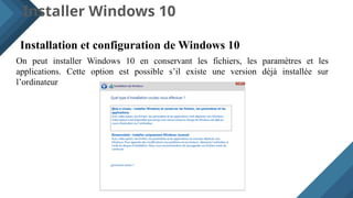 Installer Windows 10
Installation et configuration de Windows 10
On peut installer Windows 10 en conservant les fichiers, les paramètres et les
applications. Cette option est possible s’il existe une version déjà installée sur
l’ordinateur
 