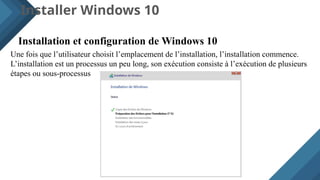 Installer Windows 10
Installation et configuration de Windows 10
Une fois que l’utilisateur choisit l’emplacement de l’installation, l’installation commence.
L’installation est un processus un peu long, son exécution consiste à l’exécution de plusieurs
étapes ou sous-processus
 