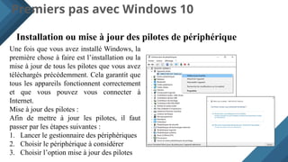 Premiers pas avec Windows 10
Installation ou mise à jour des pilotes de périphérique
Une fois que vous avez installé Windows, la
première chose à faire est l’installation ou la
mise à jour de tous les pilotes que vous avez
téléchargés précédemment. Cela garantit que
tous les appareils fonctionnent correctement
et que vous pouvez vous connecter à
Internet.
Mise à jour des pilotes :
Afin de mettre à jour les pilotes, il faut
passer par les étapes suivantes :
1. Lancer le gestionnaire des périphériques
2. Choisir le périphérique à considérer
3. Choisir l’option mise à jour des pilotes
 