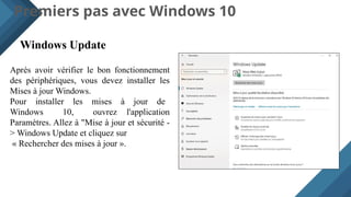 Premiers pas avec Windows 10
Windows Update
Après avoir vérifier le bon fonctionnement
des périphériques, vous devez installer les
Mises à jour Windows.
Pour installer les mises à jour de
Windows 10, ouvrez l'application
Paramètres. Allez à "Mise à jour et sécurité -
> Windows Update et cliquez sur
« Rechercher des mises à jour ».
 
