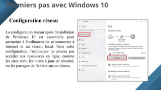 Premiers pas avec Windows 10
Configuration réseau
La configuration réseau après l'installation
de Windows 10 est essentielle pour
permettre à l'ordinateur de se connecter à
internet et au réseau local. Sans cette
configuration, l'ordinateur ne pourra pas
accéder aux ressources en ligne, comme
les sites web, les mises à jour de sécurité,
ou les partages de fichiers sur un réseau.
 
