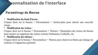 Personnalisation de l'interface
Paramétrage du Bureau
• Modification du fond d'écran :
Cliquez droit sur le bureau > Personnaliser > Arrière-plan pour choisir une nouvelle
image.
• Modification des icônes :
Cliquez droit sur le bureau > Personnaliser > Thèmes > Paramètres des icônes du bureau
pour ajouter ou supprimer des icônes comme Ordinateur, Corbeille, etc.
• Modification des thèmes :
Cliquez droit sur le bureau > Personnaliser > Thèmes pour choisir un thème qui change les
couleurs et l'apparence générale.
 