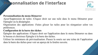 Personnalisation de l'interface
Personnalisation du menu Démarrer
Ajout/Suppression de tuiles :Cliquez droit sur une tuile dans le menu Démarrer pour
l'épingler ou la désépingler.
Organisation des applications :Faites glisser les tuiles pour les réorganiser selon vos
préférences.
Configuration de la barre des tâches
Épingler des applications :Cliquez droit sur l'application dans le menu Démarrer ou dans
le bureau et choisissez Épingler à la barre des tâches.
Utiliser les miniatures de prévisualisation :Passez la souris sur une icône de l’application
dans la barre des tâches pour voir un aperçu de la fenêtre ouverte.
 