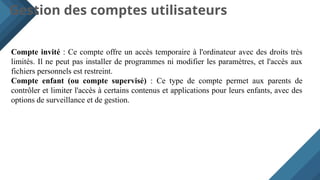 Gestion des comptes utilisateurs
Compte invité : Ce compte offre un accès temporaire à l'ordinateur avec des droits très
limités. Il ne peut pas installer de programmes ni modifier les paramètres, et l'accès aux
fichiers personnels est restreint.
Compte enfant (ou compte supervisé) : Ce type de compte permet aux parents de
contrôler et limiter l'accès à certains contenus et applications pour leurs enfants, avec des
options de surveillance et de gestion.
 