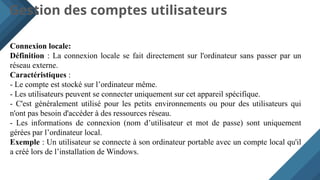 Gestion des comptes utilisateurs
Connexion locale:
Définition : La connexion locale se fait directement sur l'ordinateur sans passer par un
réseau externe.
Caractéristiques :
- Le compte est stocké sur l’ordinateur même.
- Les utilisateurs peuvent se connecter uniquement sur cet appareil spécifique.
- C'est généralement utilisé pour les petits environnements ou pour des utilisateurs qui
n'ont pas besoin d'accéder à des ressources réseau.
- Les informations de connexion (nom d’utilisateur et mot de passe) sont uniquement
gérées par l’ordinateur local.
Exemple : Un utilisateur se connecte à son ordinateur portable avec un compte local qu'il
a créé lors de l’installation de Windows.
 
