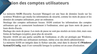 Gestion des comptes utilisateurs
La mémoire SAM (Security Account Manager) est une base de données locale sur les
systèmes Windows qui stocke les informations de sécurité, comme les mots de passe et les
données de comptes utilisateurs, pour un ordinateur.
Stockage des comptes utilisateurs locaux :SAM contient les informations des comptes
utilisateurs qui se connectent localement à l'ordinateur, ainsi que leurs mots de passe et
leurs droits d'accès.
Hachage des mots de passe :Les mots de passe ne sont pas stockés en texte clair, mais sous
forme de hachages (cryptés), pour plus de sécurité.
Sécurité :SAM est une partie sensible de l'ordinateur, et elle est protégée par Windows.
Elle est inaccessible aux utilisateurs normaux, même avec des droits administrateur.
La mémoire SAM est intégrée dans le fichier sam.dat, situé dans le dossier C:Windows
System32Config, mais il est verrouillé lorsque le système est en cours d'exécution.
 