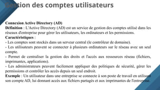 Gestion des comptes utilisateurs
Connexion Active Directory (AD)
Définition : L'Active Directory (AD) est un service de gestion des comptes utilisé dans les
réseaux d'entreprise pour gérer les utilisateurs, les ordinateurs et les permissions.
Caractéristiques :
- Les comptes sont stockés dans un serveur central (le contrôleur de domaine).
- Les utilisateurs peuvent se connecter à plusieurs ordinateurs sur le réseau avec un seul
compte.
- Permet de centraliser la gestion des droits et l'accès aux ressources réseau (fichiers,
imprimantes, applications).
- Les administrateurs peuvent facilement appliquer des politiques de sécurité, gérer les
permissions et contrôler les accès depuis un seul endroit.
Exemple : Un utilisateur dans une entreprise se connecte à son poste de travail en utilisant
son compte AD, lui donnant accès aux fichiers partagés et aux imprimantes de l'entreprise.
 