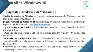 Installer Windows 10
Étapes de l'installation de Windows 10
Choisir la version de Windows : Il existe plusieurs versions de Windows, mais ici,
nous allons installer Windows 10.
Téléchargement de Windows 10 :Vous pouvez télécharger Windows 10 directement
depuis le site de Microsoft. Lien de téléchargement
Il y a deux façons de le faire :- Sur l'ordinateur lui-même : si vous l'installez sur le PC
que vous utilisez.
- Avec une clé USB ou un DVD : si vous voulez installer Windows 10 sur un autre
ordinateur.
Installation et configuration :Une fois Windows téléchargé, vous devrez suivre les
étapes d'installation. Cela inclut le choix de la langue, de la région, et la configuration
de base du PC.
Activation de la licence :Après l'installation, il faut activer la licence de Windows pour
confirmer que vous utilisez une version légale.
 