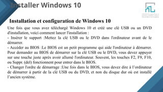 Installer Windows 10
Installation et configuration de Windows 10
Une fois que vous avez téléchargé Windows 10 et créé une clé USB ou un DVD
d'installation, voici comment lancer l'installation :
- Insérer le support :Mettez la clé USB ou le DVD dans l'ordinateur avant de le
démarrer.
- Accéder au BIOS :Le BIOS est un petit programme qui aide l'ordinateur à démarrer.
Pour demander au BIOS de démarrer sur la clé USB ou le DVD, vous devez appuyer
sur une touche juste après avoir allumé l'ordinateur. Souvent, les touches F2, F9, F10,
ou Suppr. (del) fonctionnent pour entrer dans le BIOS.
- Changer l'ordre de démarrage :Une fois dans le BIOS, vous devez dire à l’ordinateur
de démarrer à partir de la clé USB ou du DVD, et non du disque dur où est installé
l’ancien système.
 