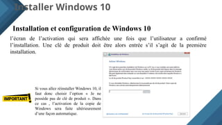 Installer Windows 10
Installation et configuration de Windows 10
l’écran de l’activation qui sera affichée une fois que l’utilisateur a confirmé
l’installation. Une clé de produit doit être alors entrée s’il s’agit de la première
installation.
Si vous allez réinstaller Windows 10, il
faut donc choisir l’option « Je ne
possède pas de clé de produit ». Dans
ce cas , l’activation de la copie de
Windows sera faite ultérieurement
d’une façon automatique.
 