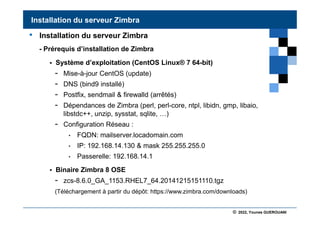 © 2022, Younes GUEROUANI
BIG SOFT
• Installation du serveur Zimbra
- Prérequis d’installation de Zimbra
 Système d’exploitation (CentOS Linux® 7 64-bit)
- Mise-à-jour CentOS (update)
- DNS (bind9 installé)
- Postfix, sendmail & firewalld (arrêtés)
- Dépendances de Zimbra (perl, perl-core, ntpl, libidn, gmp, libaio,
libstdc++, unzip, sysstat, sqlite, …)
- Configuration Réseau :
• FQDN: mailserver.locadomain.com
• IP: 192.168.14.130 & mask 255.255.255.0
• Passerelle: 192.168.14.1
 Binaire Zimbra 8 OSE
- zcs-8.6.0_GA_1153.RHEL7_64.20141215151110.tgz
(Téléchargement à partir du dépôt: https://www.zimbra.com/downloads)
Installation du serveur Zimbra
 