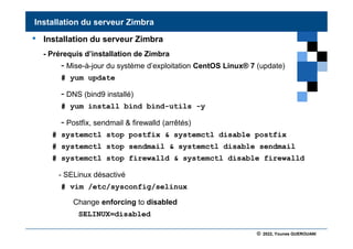 © 2022, Younes GUEROUANI
BIG SOFT
• Installation du serveur Zimbra
- Prérequis d’installation de Zimbra
- Mise-à-jour du système d’exploitation CentOS Linux® 7 (update)
# yum update
- DNS (bind9 installé)
# yum install bind bind-utils -y
- Postfix, sendmail & firewalld (arrêtés)
# systemctl stop postfix & systemctl disable postfix
# systemctl stop sendmail & systemctl disable sendmail
# systemctl stop firewalld & systemctl disable firewalld
- SELinux désactivé
# vim /etc/sysconfig/selinux
Installation du serveur Zimbra
SELINUX=disabled
Change enforcing to disabled
 