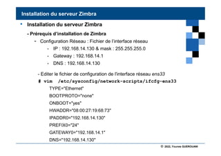 © 2022, Younes GUEROUANI
BIG SOFT
• Installation du serveur Zimbra
- Prérequis d’installation de Zimbra
- Configuration Réseau : Fichier de l’interface réseau
• IP : 192.168.14.130 & mask : 255.255.255.0
• Gateway : 192.168.14.1
• DNS : 192.168.14.130
- Editer le fichier de configuration de l'interface réseau ens33
# vim /etc/sysconfig/network-scripts/ifcfg-ens33
TYPE="Ethernet"
BOOTPROTO="none"
ONBOOT="yes"
HWADDR="08:00:27:19:68:73"
IPADDR0="192.168.14.130"
PREFIX0="24"
GATEWAY0="192.168.14.1"
DNS="192.168.14.130"
Installation du serveur Zimbra
 