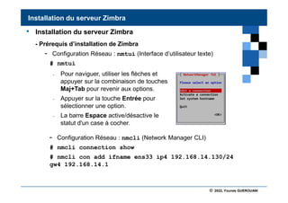 © 2022, Younes GUEROUANI
BIG SOFT
• Installation du serveur Zimbra
- Prérequis d’installation de Zimbra
- Configuration Réseau : nmtui (Interface d’utilisateur texte)
# nmtui
- Configuration Réseau : nmcli (Network Manager CLI)
# nmcli connection show
# nmcli con add ifname ens33 ip4 192.168.14.130/24
gw4 192.168.14.1
Installation du serveur Zimbra
- Pour naviguer, utiliser les flèches et
appuyer sur la combinaison de touches
Maj+Tab pour revenir aux options.
- Appuyer sur la touche Entrée pour
sélectionner une option.
- La barre Espace active/désactive le
statut d'un case à cocher.
 