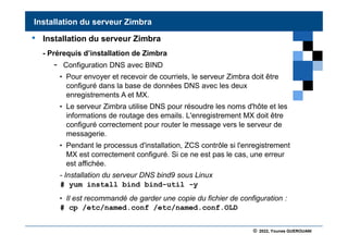 © 2022, Younes GUEROUANI
BIG SOFT
• Installation du serveur Zimbra
- Prérequis d’installation de Zimbra
- Configuration DNS avec BIND
• Pour envoyer et recevoir de courriels, le serveur Zimbra doit être
configuré dans la base de données DNS avec les deux
enregistrements A et MX.
• Le serveur Zimbra utilise DNS pour résoudre les noms d'hôte et les
informations de routage des emails. L'enregistrement MX doit être
configuré correctement pour router le message vers le serveur de
messagerie.
• Pendant le processus d'installation, ZCS contrôle si l'enregistrement
MX est correctement configuré. Si ce ne est pas le cas, une erreur
est affichée.
- Installation du serveur DNS bind9 sous Linux
# yum install bind bind-util -y
• Il est recommandé de garder une copie du fichier de configuration :
# cp /etc/named.conf /etc/named.conf.OLD
Installation du serveur Zimbra
 