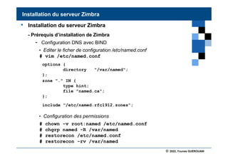 © 2022, Younes GUEROUANI
BIG SOFT
• Installation du serveur Zimbra
- Prérequis d’installation de Zimbra
- Configuration DNS avec BIND
• Editer le ficher de configuration /etc/named.conf
# vim /etc/named.conf
• Configuration des permissions
# chown -v root:named /etc/named.conf
# chgrp named -R /var/named
# restorecon /etc/named.conf
# restorecon -rv /var/named
Installation du serveur Zimbra
options {
directory "/var/named";
};
zone "." IN {
type hint;
file "named.ca";
};
include "/etc/named.rfc1912.zones";
 