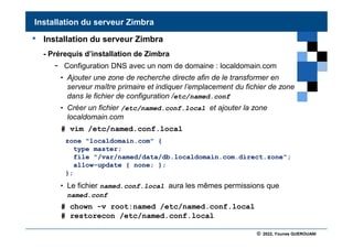 © 2022, Younes GUEROUANI
BIG SOFT
• Installation du serveur Zimbra
- Prérequis d’installation de Zimbra
- Configuration DNS avec un nom de domaine : localdomain.com
• Ajouter une zone de recherche directe afin de le transformer en
serveur maître primaire et indiquer l’emplacement du fichier de zone
dans le fichier de configuration /etc/named.conf
• Créer un fichier /etc/named.conf.local et ajouter la zone
localdomain.com
# vim /etc/named.conf.local
• Le fichier named.conf.local aura les mêmes permissions que
named.conf
# chown -v root:named /etc/named.conf.local
# restorecon /etc/named.conf.local
Installation du serveur Zimbra
zone "localdomain.com" {
type master;
file "/var/named/data/db.localdomain.com.direct.zone";
allow-update { none; };
};
 