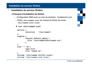 © 2022, Younes GUEROUANI
BIG SOFT
• Installation du serveur Zimbra
- Prérequis d’installation de Zimbra
- Configuration DNS avec un nom de domaine : localdomain.com
• Éditer /etc/named.conf en incluant le fichier de zones
/etc/named.conf.local
# vim /etc/named.conf
Installation du serveur Zimbra
options {
directory "/var/named";
};
logging {
channel default_debug {
file "/var/named/data/named.run";
};
};
zone "." IN {
type hint;
file "named.ca";
};
include "/etc/named.rfc1912.zones";
include "/etc/named.conf.local";
 