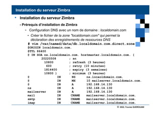 © 2022, Younes GUEROUANI
BIG SOFT
• Installation du serveur Zimbra
- Prérequis d’installation de Zimbra
- Configuration DNS avec un nom de domaine : localdomain.com
• Créer le fichier de la zone "localdomain.com" qui permet la
déclaration des enregistrements de ressources DNS
# vim /var/named/data/db.localdomain.com.direct.zone
Installation du serveur Zimbra
$ORIGIN localdomain.com.
$TTL 86400
@ IN SOA ns.localdomain.com. hostmaster.localdomain.com. (
20220508 ; sn
10800 ; refresh (3 heures)
600 ; retry (10 minutes)
1814400 ; expiry (3 semaines)
10800 ) ; minimum (3 heures)
@ IN NS ns.locaoldomain.com.
@ IN MX 10 mailserver.localdomain.com.
@ IN A 192.168.14.130
ns IN A 192.168.14.130
mailserver IN A 192.168.14.130
mail IN CNAME mailserver.localdomain.com.
smtp IN CNAME mailserver.localdomain.com.
imap IN CNAME mailserver.localdomain.com.
 