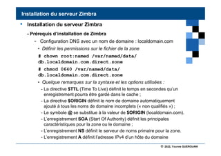 © 2022, Younes GUEROUANI
BIG SOFT
• Installation du serveur Zimbra
- Prérequis d’installation de Zimbra
- Configuration DNS avec un nom de domaine : localdomain.com
• Définir les permissions sur le fichier de la zone
# chown root:named /var/named/data/
db.localdomain.com.direct.zone
# chmod 0640 /var/named/data/
db.localdomain.com.direct.zone
• Quelque remarques sur la syntaxe et les options utilisées :
- La directive $TTL (Time To Live) définit le temps en secondes qu’un
enregistrement pourra être gardé dans le cache ;
- La directive $ORIGIN définit le nom de domaine automatiquement
ajouté à tous les noms de domaine incomplets (« non qualifiés ») ;
- Le symbole @ se substitue à la valeur de $ORIGIN (localdomain.com).
- L’enregistrement SOA (Start Of Authority) définit les principales
caractéristiques pour la zone ou le domaine ;
- L’enregistrement NS définit le serveur de noms primaire pour la zone.
- L’enregistrement A définit l’adresse IPv4 d’un hôte du domaine
Installation du serveur Zimbra
 