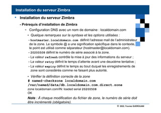 © 2022, Younes GUEROUANI
BIG SOFT
• Installation du serveur Zimbra
- Prérequis d’installation de Zimbra
- Configuration DNS avec un nom de domaine : localdomain.com
• Quelque remarques sur la syntaxe et les options utilisées :
- hostmaster.localdomain.com définit l’adresse mail de l’administrateur
de la zone. Le symbole @ a une signification spécifique dans le contexte,
le point est utilisé comme séparateur (hostmaster@localdomain.com).
- 20200508 définit le numéro de série associé à la zone.
- La valeur refresh contrôle la mise à jour des informations du serveur ;
- La valeur retry définit le temps d’attente avant une deuxième tentative ;
- La valeur expiry définit le temps au bout duquel les enregistrements de
zone sont considérés comme ne faisant plus autorité.
• Vérifier la définition correcte de la zone
# named-checkzone localdomain.com
/var/named/data/db.localdomain.com.direct.zone
Installation du serveur Zimbra
zone localdomain.com/IN: loaded serial 20200508
OK
Note : À chaque modification du fichier de zone, le numéro de série doit
être incrémenté (obligatoire).
 