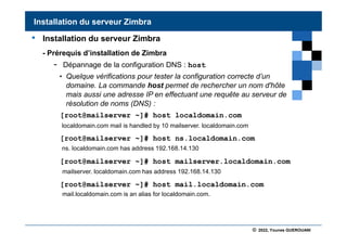 © 2022, Younes GUEROUANI
BIG SOFT
• Installation du serveur Zimbra
- Prérequis d’installation de Zimbra
- Dépannage de la configuration DNS : host
• Quelque vérifications pour tester la configuration correcte d’un
domaine. La commande host permet de rechercher un nom d'hôte
mais aussi une adresse IP en effectuant une requête au serveur de
résolution de noms (DNS) :
[root@mailserver ~]# host localdomain.com
[root@mailserver ~]# host ns.localdomain.com
[root@mailserver ~]# host mailserver.localdomain.com
[root@mailserver ~]# host mail.localdomain.com
Installation du serveur Zimbra
localdomain.com mail is handled by 10 mailserver. localdomain.com
mail.localdomain.com is an alias for localdomain.com.
ns. localdomain.com has address 192.168.14.130
mailserver. localdomain.com has address 192.168.14.130
 