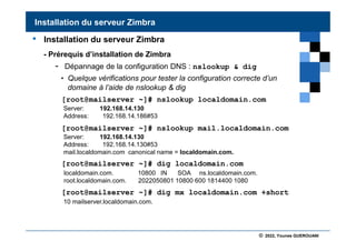 © 2022, Younes GUEROUANI
BIG SOFT
• Installation du serveur Zimbra
- Prérequis d’installation de Zimbra
- Dépannage de la configuration DNS : nslookup & dig
• Quelque vérifications pour tester la configuration correcte d’un
domaine à l’aide de nslookup & dig
[root@mailserver ~]# nslookup localdomain.com
[root@mailserver ~]# nslookup mail.localdomain.com
[root@mailserver ~]# dig localdomain.com
[root@mailserver ~]# dig mx localdomain.com +short
Installation du serveur Zimbra
Server: 192.168.14.130
Address: 192.168.14.186#53
localdomain.com. 10800 IN SOA ns.localdomain.com.
root.localdomain.com. 2022050801 10800 600 1814400 1080
Server: 192.168.14.130
Address: 192.168.14.130#53
mail.localdomain.com canonical name = localdomain.com.
10 mailserver.localdomain.com.
 
